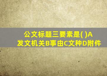 公文标题三要素是( )A发文机关B事由C文种D附件